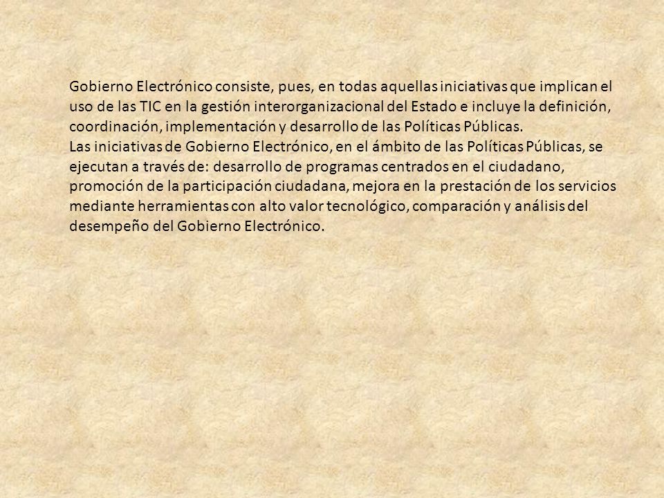 Gobierno Electrónico consiste, pues, en todas aquellas iniciativas que implican el uso de las TIC en la gestión interorganizacional del Estado e incluye la definición, coordinación, implementación y desarrollo de las Políticas Públicas.