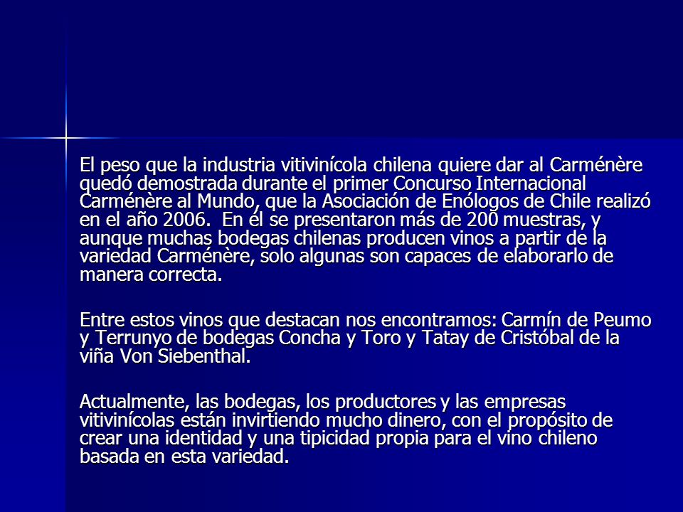 El peso que la industria vitivinícola chilena quiere dar al Carménère quedó demostrada durante el primer Concurso Internacional Carménère al Mundo, que la Asociación de Enólogos de Chile realizó en el año En él se presentaron más de 200 muestras, y aunque muchas bodegas chilenas producen vinos a partir de la variedad Carménère, solo algunas son capaces de elaborarlo de manera correcta.