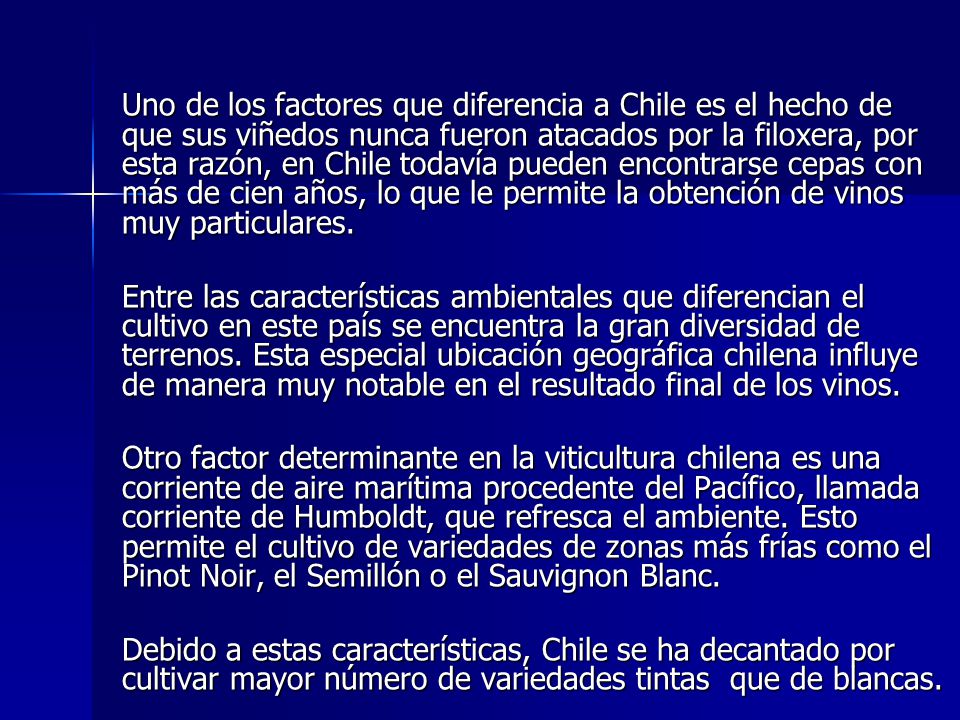 Uno de los factores que diferencia a Chile es el hecho de que sus viñedos nunca fueron atacados por la filoxera, por esta razón, en Chile todavía pueden encontrarse cepas con más de cien años, lo que le permite la obtención de vinos muy particulares.