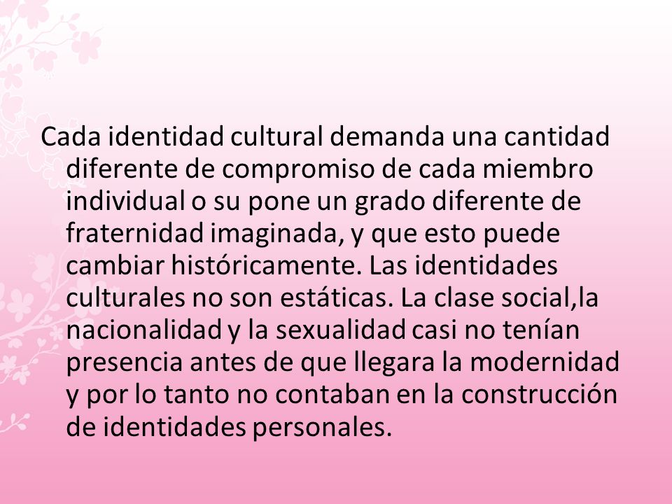 Cada identidad cultural demanda una cantidad diferente de compromiso de cada miembro individual o su pone un grado diferente de fraternidad imaginada, y que esto puede cambiar históricamente.