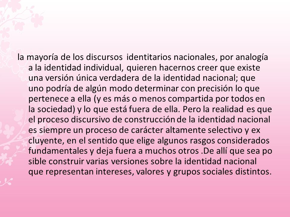la mayoría de los discursos identitarios nacionales, por analogía a la identidad individual, quieren hacernos creer que existe una versión única verdadera de la identidad nacional; que uno podría de algún modo determinar con precisión lo que pertenece a ella (y es más o menos compartida por todos en la sociedad) y lo que está fuera de ella.