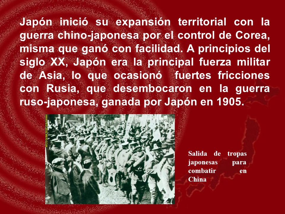 Japón inició su expansión territorial con la guerra chino-japonesa por el control de Corea, misma que ganó con facilidad. A principios del siglo XX, Japón era la principal fuerza militar de Asia, lo que ocasionó fuertes fricciones con Rusia, que desembocaron en la guerra ruso-japonesa, ganada por Japón en 1905.