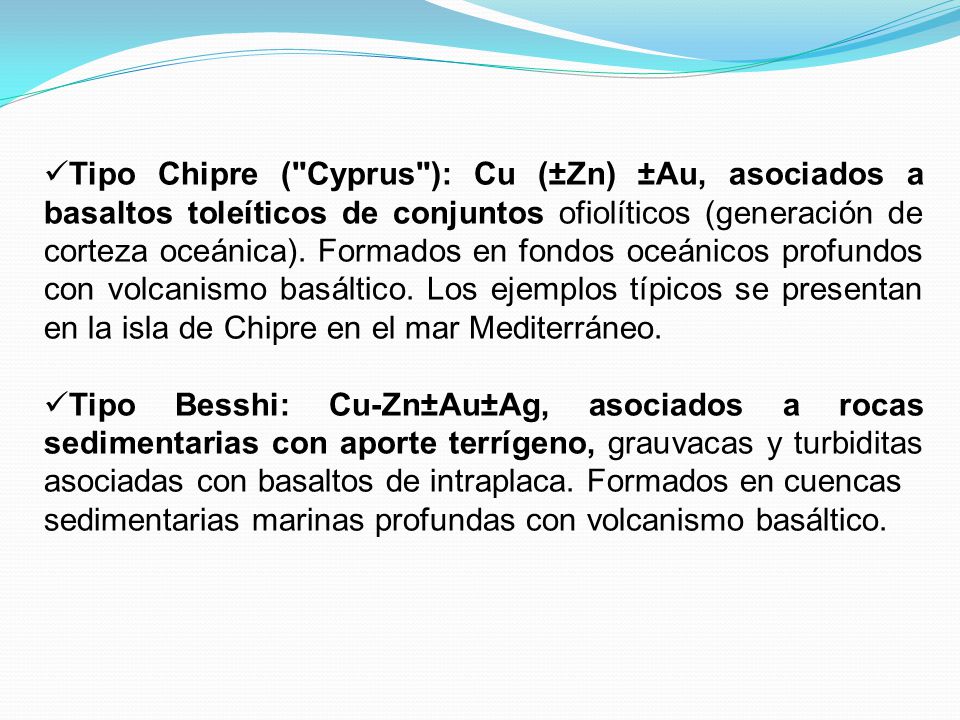 Tipo Chipre ( Cyprus ): Cu (±Zn) ±Au, asociados a basaltos toleíticos de conjuntos ofiolíticos (generación de corteza oceánica). Formados en fondos oceánicos profundos con volcanismo basáltico. Los ejemplos típicos se presentan en la isla de Chipre en el mar Mediterráneo.
