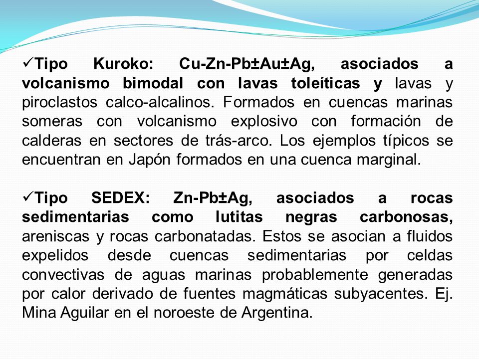 Tipo Kuroko: Cu-Zn-Pb±Au±Ag, asociados a volcanismo bimodal con lavas toleíticas y lavas y piroclastos calco-alcalinos. Formados en cuencas marinas someras con volcanismo explosivo con formación de calderas en sectores de trás-arco. Los ejemplos típicos se encuentran en Japón formados en una cuenca marginal.