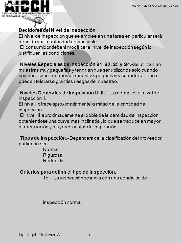 Decidores del Nivel de Inspección El nivel de inspección que se emplee en una tarea en particular será definida por la autoridad responsable. El consumidor deberá modificar el nivel de inspección según lo justifiquen las condiciones. Niveles Especiales de Inspección S1, S2, S3 y S4.-Se utilizan en muestras muy pequeñas y tendrían que ser utilizados solo cuando sea necesario tamaños de muestras pequeñas y cuando se tiene o pueden tolerarse grandes riesgos de muestreo. Niveles Generales de Inspección I II III.- La norma es el nivel de inspección II. El nivel I ofrece aproximadamente la mitad de la cantidad de inspección. El nivel III aproximadamente el doble de la cantidad de inspección obteniendose una curva mas inclinada , lo que se traduce en mayor diferenciación y mayores costos de inspección. Tipos de Inspección.- Dependerá de la clasificación del proveedor, pudiendo ser : Normal Rigurosa Reducida Criterios para definir el tipo de Inspección. 1o.- La inspección se inicia con una condición de inspección normal.