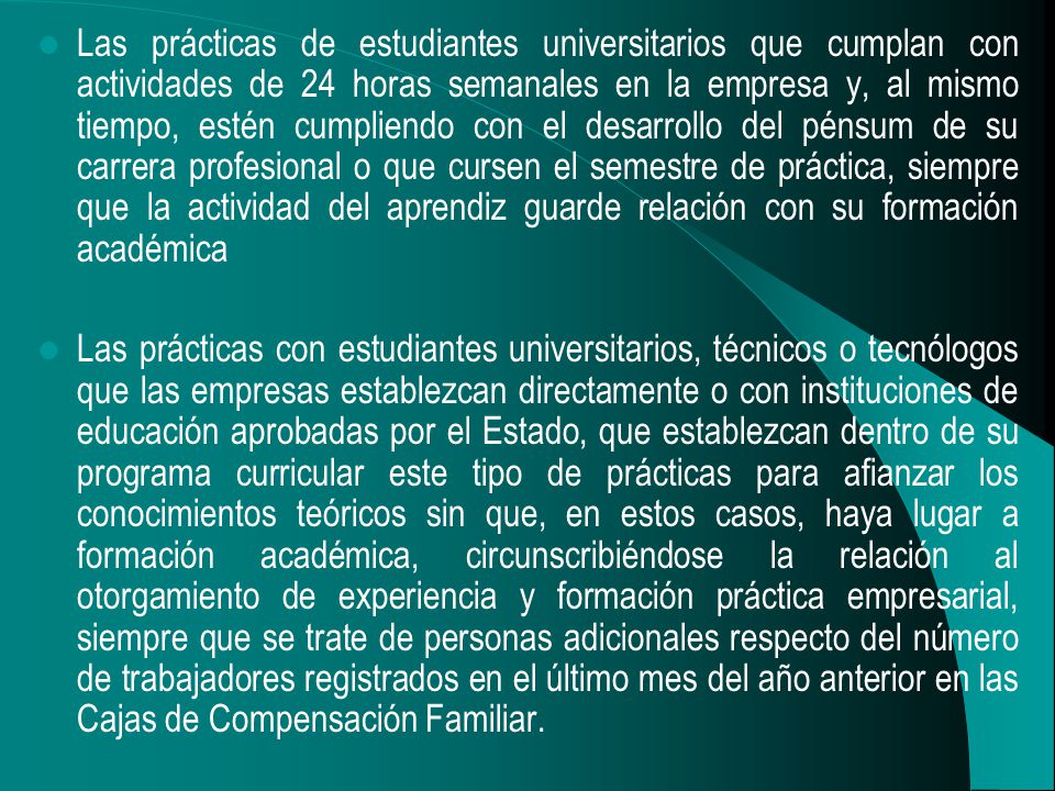 Las prácticas de estudiantes universitarios que cumplan con actividades de 24 horas semanales en la empresa y, al mismo tiempo, estén cumpliendo con el desarrollo del pénsum de su carrera profesional o que cursen el semestre de práctica, siempre que la actividad del aprendiz guarde relación con su formación académica