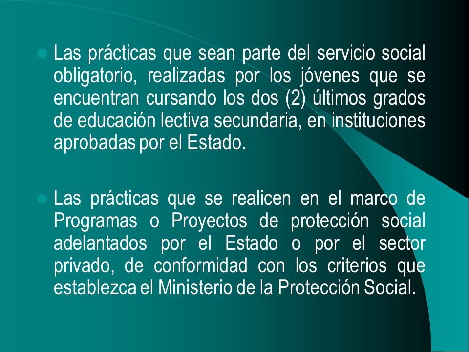 Las prácticas que sean parte del servicio social obligatorio, realizadas por los jóvenes que se encuentran cursando los dos (2) últimos grados de educación lectiva secundaria, en instituciones aprobadas por el Estado.