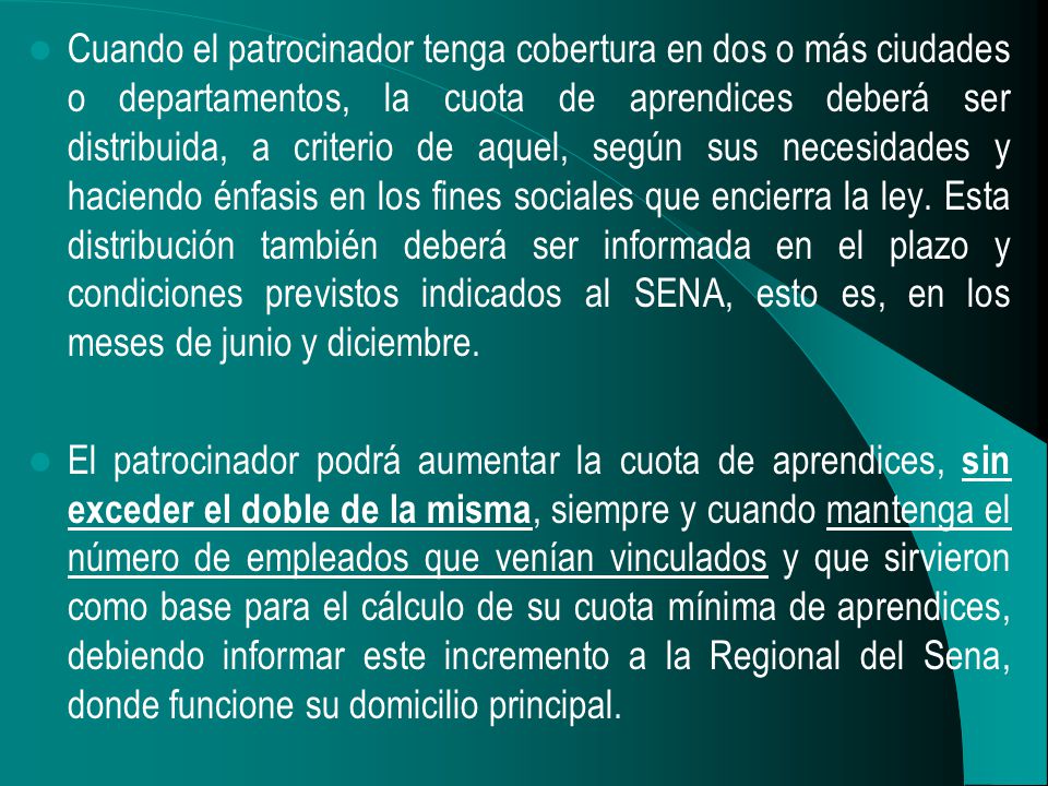 Cuando el patrocinador tenga cobertura en dos o más ciudades o departamentos, la cuota de aprendices deberá ser distribuida, a criterio de aquel, según sus necesidades y haciendo énfasis en los fines sociales que encierra la ley. Esta distribución también deberá ser informada en el plazo y condiciones previstos indicados al SENA, esto es, en los meses de junio y diciembre.