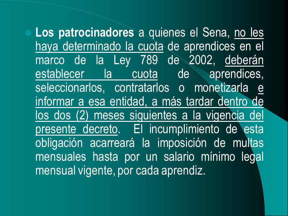 Los patrocinadores a quienes el Sena, no les haya determinado la cuota de aprendices en el marco de la Ley 789 de 2002, deberán establecer la cuota de aprendices, seleccionarlos, contratarlos o monetizarla e informar a esa entidad, a más tardar dentro de los dos (2) meses siguientes a la vigencia del presente decreto.