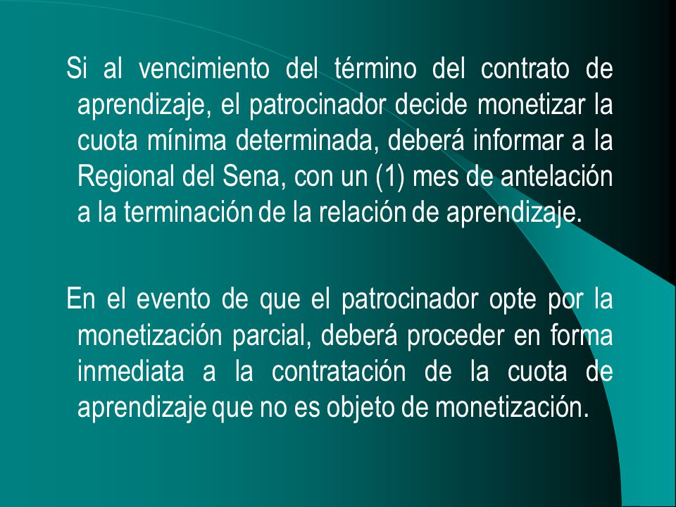 Si al vencimiento del término del contrato de aprendizaje, el patrocinador decide monetizar la cuota mínima determinada, deberá informar a la Regional del Sena, con un (1) mes de antelación a la terminación de la relación de aprendizaje.