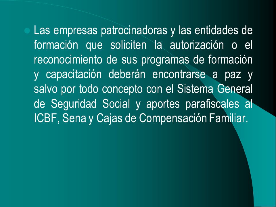 Las empresas patrocinadoras y las entidades de formación que soliciten la autorización o el reconocimiento de sus programas de formación y capacitación deberán encontrarse a paz y salvo por todo concepto con el Sistema General de Seguridad Social y aportes parafiscales al ICBF, Sena y Cajas de Compensación Familiar.