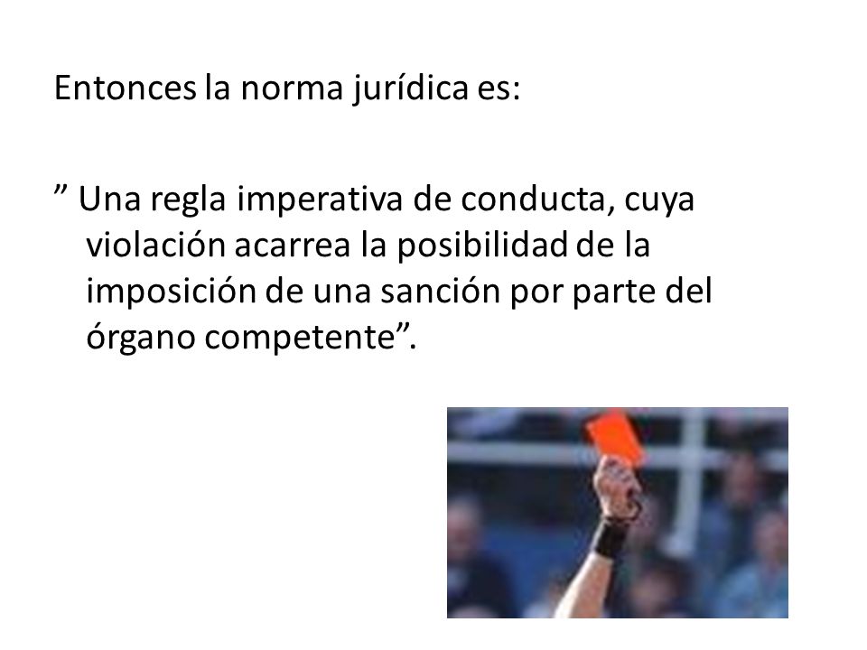 Entonces la norma jurídica es: Una regla imperativa de conducta, cuya violación acarrea la posibilidad de la imposición de una sanción por parte del órgano competente .
