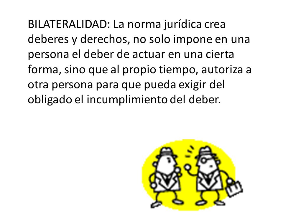 BILATERALIDAD: La norma jurídica crea deberes y derechos, no solo impone en una persona el deber de actuar en una cierta forma, sino que al propio tiempo, autoriza a otra persona para que pueda exigir del obligado el incumplimiento del deber.