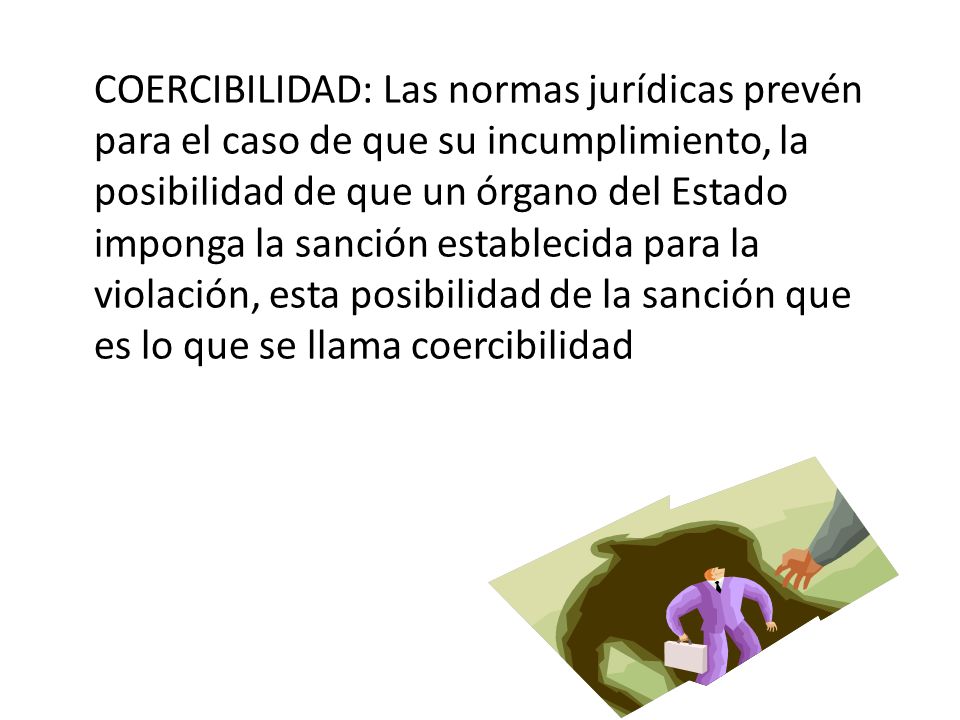 COERCIBILIDAD: Las normas jurídicas prevén para el caso de que su incumplimiento, la posibilidad de que un órgano del Estado imponga la sanción establecida para la violación, esta posibilidad de la sanción que es lo que se llama coercibilidad
