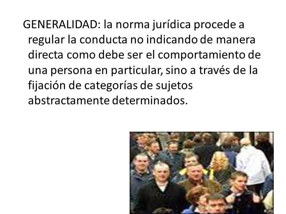 GENERALIDAD: la norma jurídica procede a regular la conducta no indicando de manera directa como debe ser el comportamiento de una persona en particular, sino a través de la fijación de categorías de sujetos abstractamente determinados.