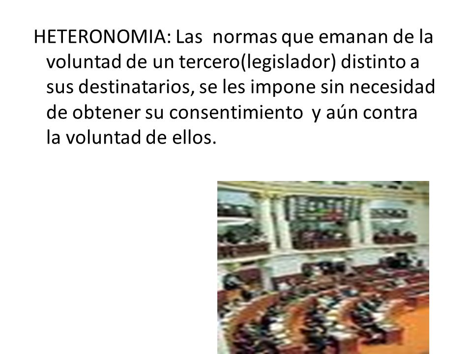 HETERONOMIA: Las normas que emanan de la voluntad de un tercero(legislador) distinto a sus destinatarios, se les impone sin necesidad de obtener su consentimiento y aún contra la voluntad de ellos.