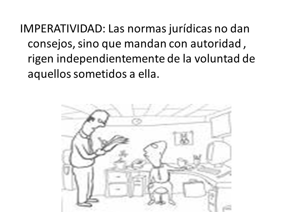 IMPERATIVIDAD: Las normas jurídicas no dan consejos, sino que mandan con autoridad , rigen independientemente de la voluntad de aquellos sometidos a ella.