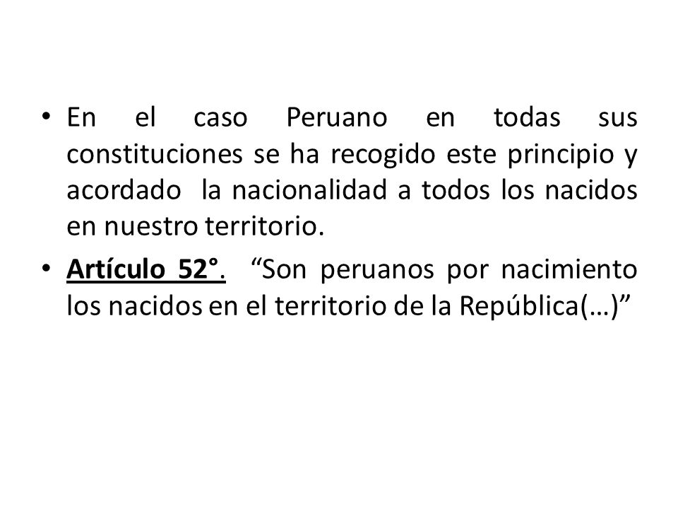 En el caso Peruano en todas sus constituciones se ha recogido este principio y acordado la nacionalidad a todos los nacidos en nuestro territorio.