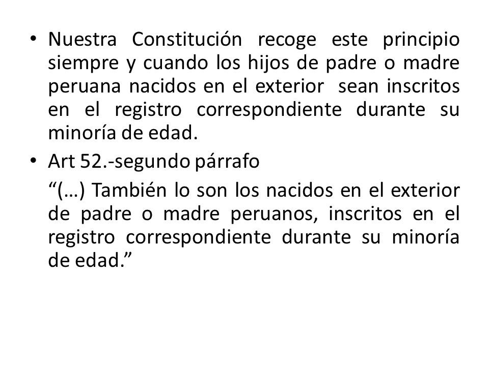 Nuestra Constitución recoge este principio siempre y cuando los hijos de padre o madre peruana nacidos en el exterior sean inscritos en el registro correspondiente durante su minoría de edad.