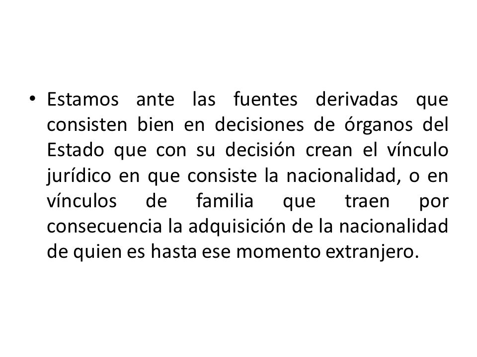Estamos ante las fuentes derivadas que consisten bien en decisiones de órganos del Estado que con su decisión crean el vínculo jurídico en que consiste la nacionalidad, o en vínculos de familia que traen por consecuencia la adquisición de la nacionalidad de quien es hasta ese momento extranjero.