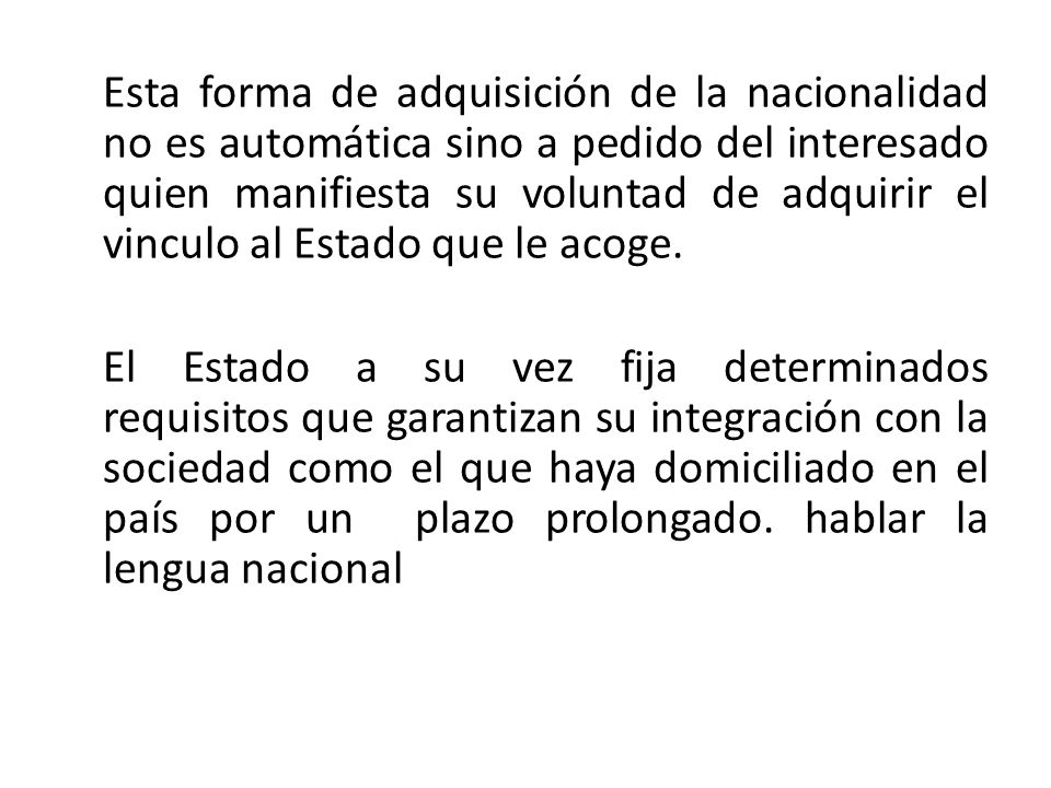 Esta forma de adquisición de la nacionalidad no es automática sino a pedido del interesado quien manifiesta su voluntad de adquirir el vinculo al Estado que le acoge.