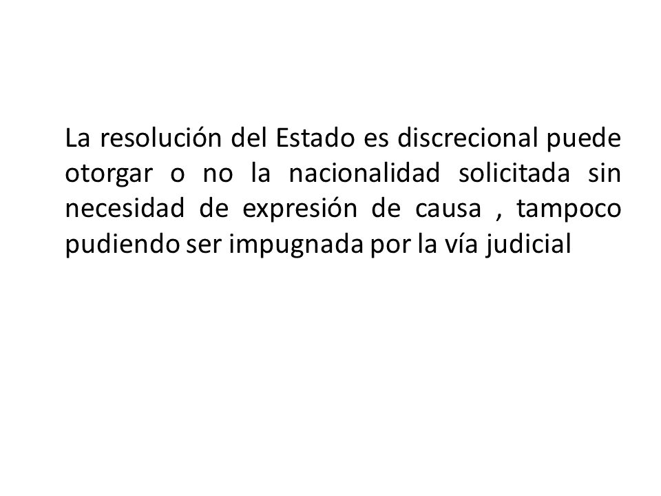 La resolución del Estado es discrecional puede otorgar o no la nacionalidad solicitada sin necesidad de expresión de causa , tampoco pudiendo ser impugnada por la vía judicial