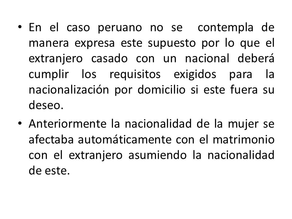 En el caso peruano no se contempla de manera expresa este supuesto por lo que el extranjero casado con un nacional deberá cumplir los requisitos exigidos para la nacionalización por domicilio si este fuera su deseo.