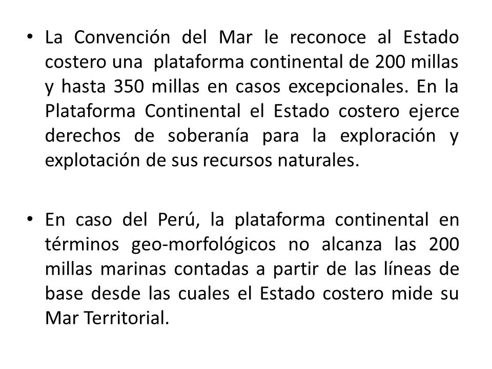La Convención del Mar le reconoce al Estado costero una plataforma continental de 200 millas y hasta 350 millas en casos excepcionales. En la Plataforma Continental el Estado costero ejerce derechos de soberanía para la exploración y explotación de sus recursos naturales.