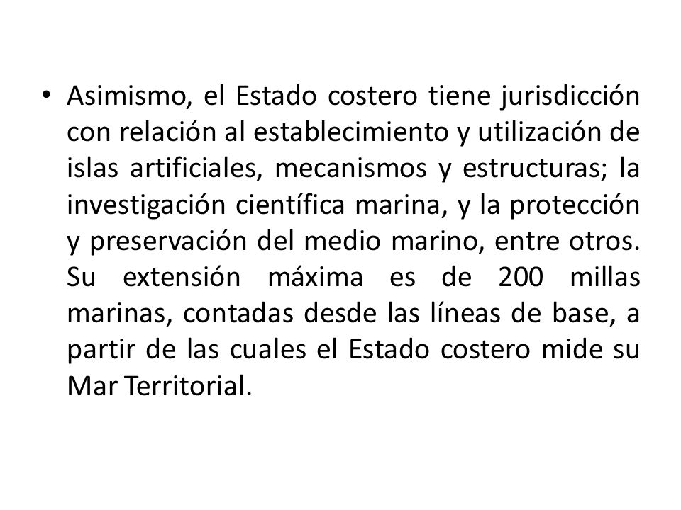 Asimismo, el Estado costero tiene jurisdicción con relación al establecimiento y utilización de islas artificiales, mecanismos y estructuras; la investigación científica marina, y la protección y preservación del medio marino, entre otros.