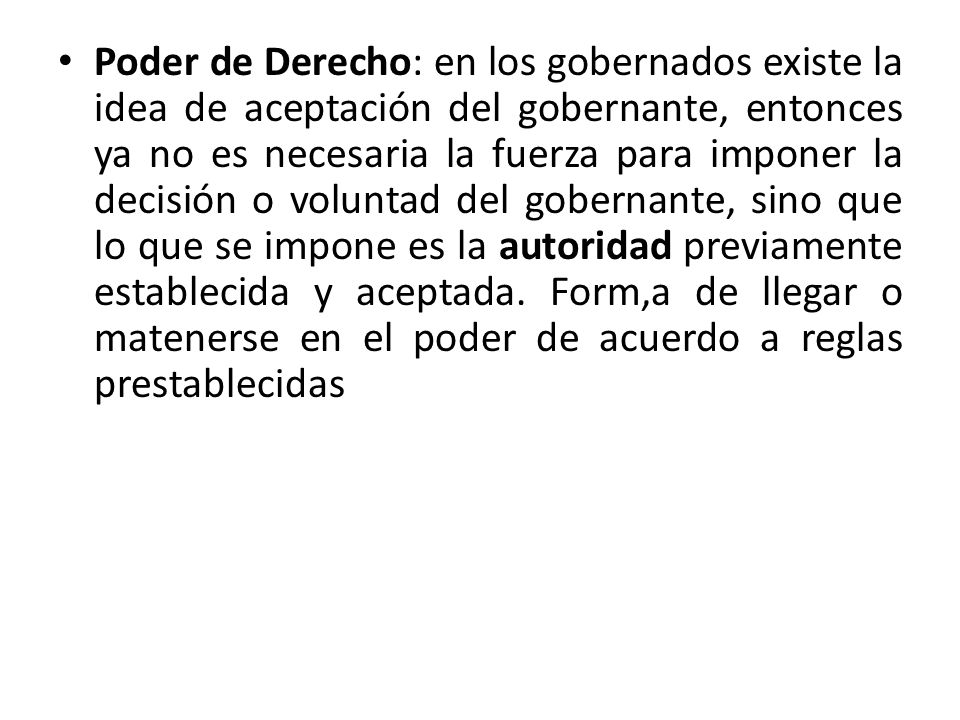Poder de Derecho: en los gobernados existe la idea de aceptación del gobernante, entonces ya no es necesaria la fuerza para imponer la decisión o voluntad del gobernante, sino que lo que se impone es la autoridad previamente establecida y aceptada.