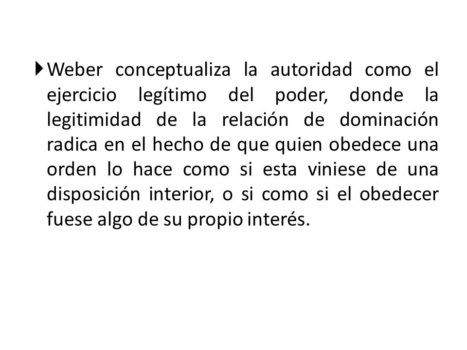 Weber conceptualiza la autoridad como el ejercicio legítimo del poder, donde la legitimidad de la relación de dominación radica en el hecho de que quien obedece una orden lo hace como si esta viniese de una disposición interior, o si como si el obedecer fuese algo de su propio interés.