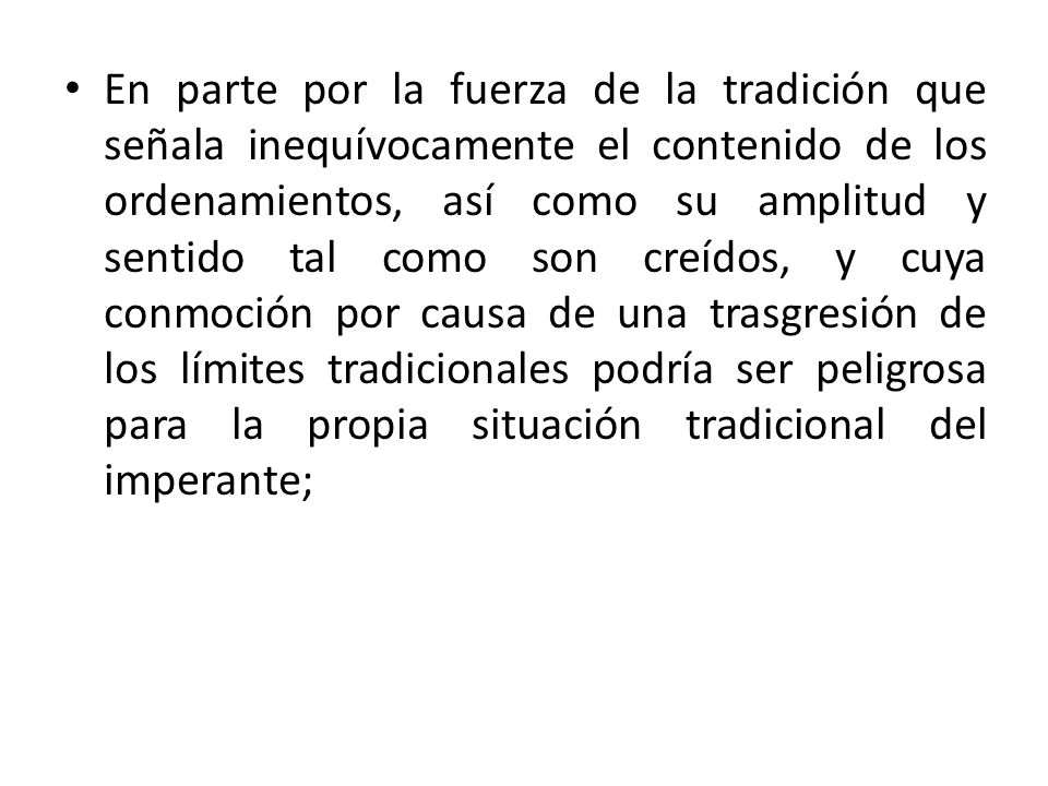 En parte por la fuerza de la tradición que señala inequívocamente el contenido de los ordenamientos, así como su amplitud y sentido tal como son creídos, y cuya conmoción por causa de una trasgresión de los límites tradicionales podría ser peligrosa para la propia situación tradicional del imperante;