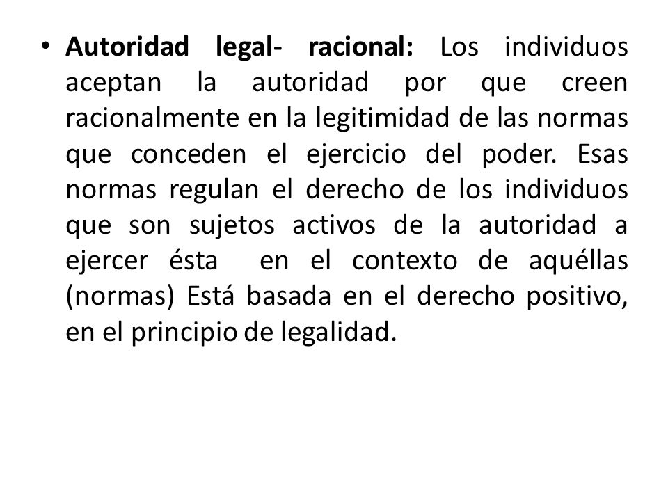 Autoridad legal- racional: Los individuos aceptan la autoridad por que creen racionalmente en la legitimidad de las normas que conceden el ejercicio del poder.