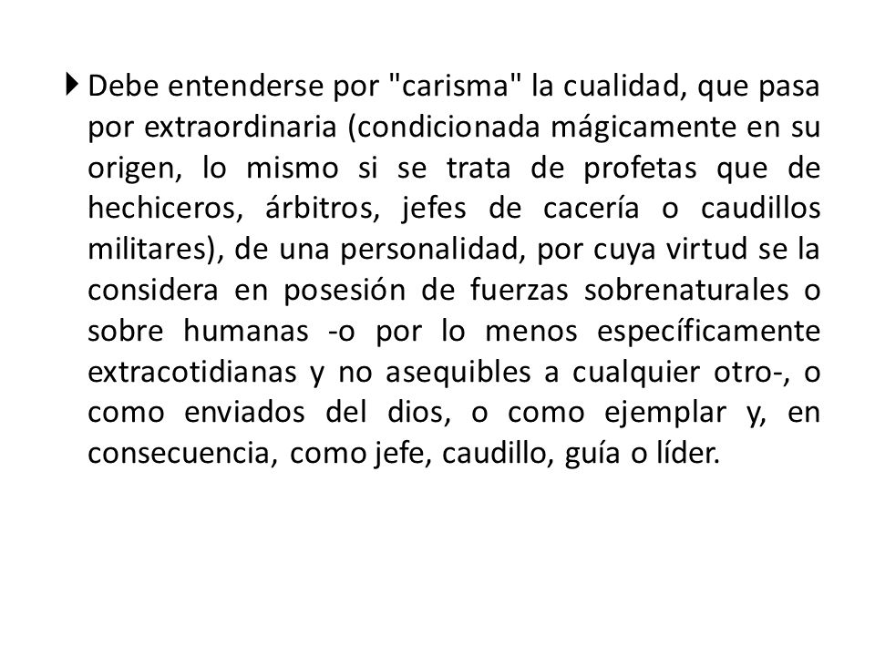 Debe entenderse por carisma la cualidad, que pasa por extraordinaria (condicionada mágicamente en su origen, lo mismo si se trata de profetas que de hechiceros, árbitros, jefes de cacería o caudillos militares), de una personalidad, por cuya virtud se la considera en posesión de fuerzas sobrenaturales o sobre humanas -o por lo menos específicamente extracotidianas y no asequibles a cualquier otro-, o como enviados del dios, o como ejemplar y, en consecuencia, como jefe, caudillo, guía o líder.