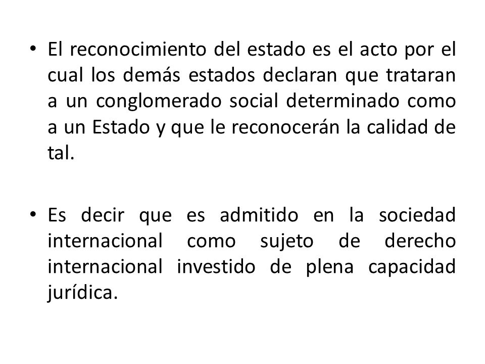 El reconocimiento del estado es el acto por el cual los demás estados declaran que trataran a un conglomerado social determinado como a un Estado y que le reconocerán la calidad de tal.