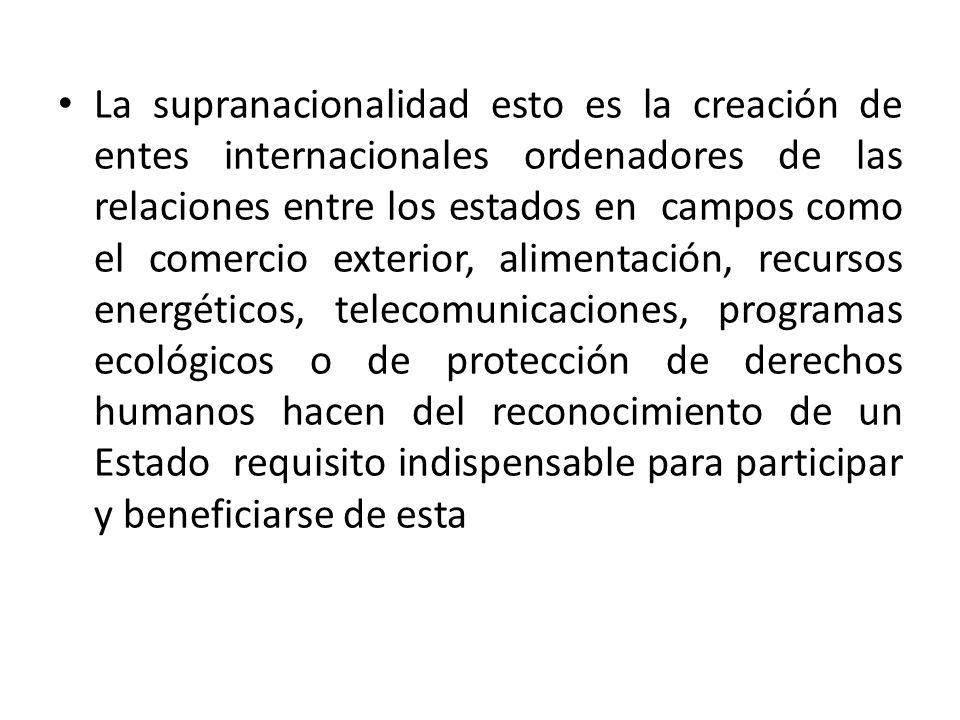 La supranacionalidad esto es la creación de entes internacionales ordenadores de las relaciones entre los estados en campos como el comercio exterior, alimentación, recursos energéticos, telecomunicaciones, programas ecológicos o de protección de derechos humanos hacen del reconocimiento de un Estado requisito indispensable para participar y beneficiarse de esta