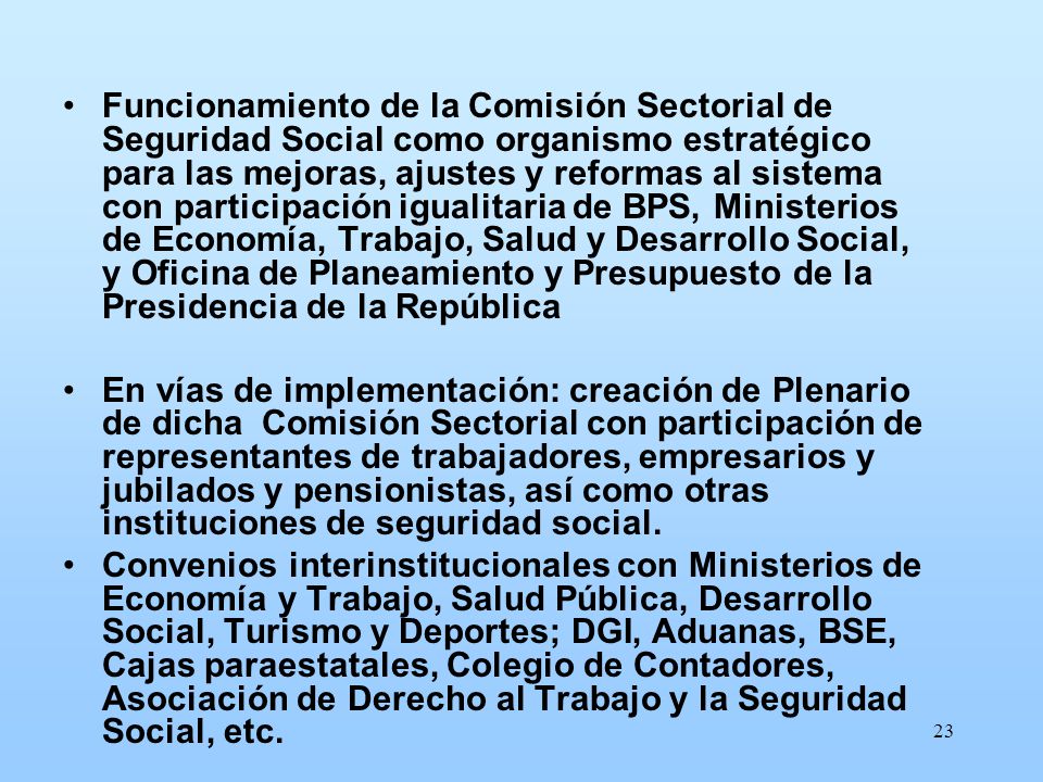 Funcionamiento de la Comisión Sectorial de Seguridad Social como organismo estratégico para las mejoras, ajustes y reformas al sistema con participación igualitaria de BPS, Ministerios de Economía, Trabajo, Salud y Desarrollo Social, y Oficina de Planeamiento y Presupuesto de la Presidencia de la República