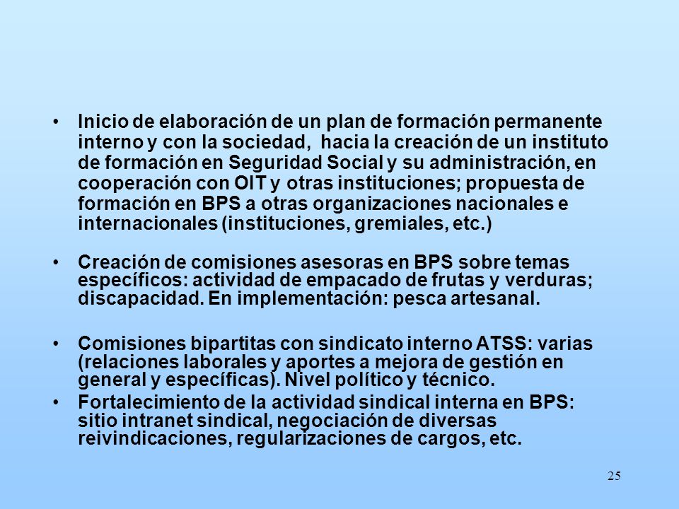 Inicio de elaboración de un plan de formación permanente interno y con la sociedad, hacia la creación de un instituto de formación en Seguridad Social y su administración, en cooperación con OIT y otras instituciones; propuesta de formación en BPS a otras organizaciones nacionales e internacionales (instituciones, gremiales, etc.)