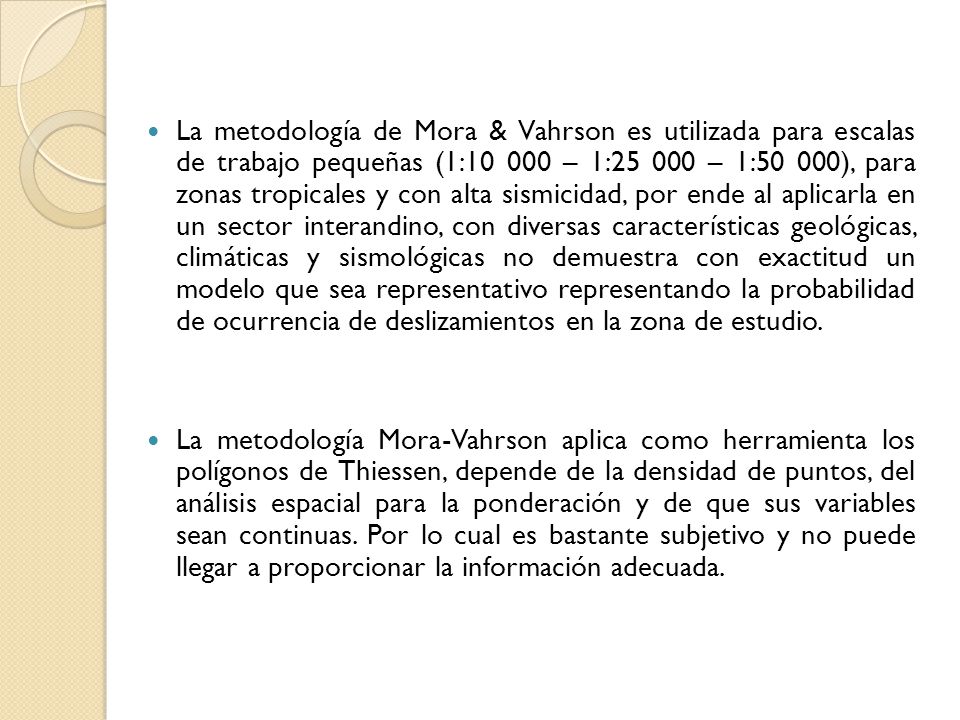 La metodología de Mora & Vahrson es utilizada para escalas de trabajo pequeñas (1: – 1: – 1:50 000), para zonas tropicales y con alta sismicidad, por ende al aplicarla en un sector interandino, con diversas características geológicas, climáticas y sismológicas no demuestra con exactitud un modelo que sea representativo representando la probabilidad de ocurrencia de deslizamientos en la zona de estudio.