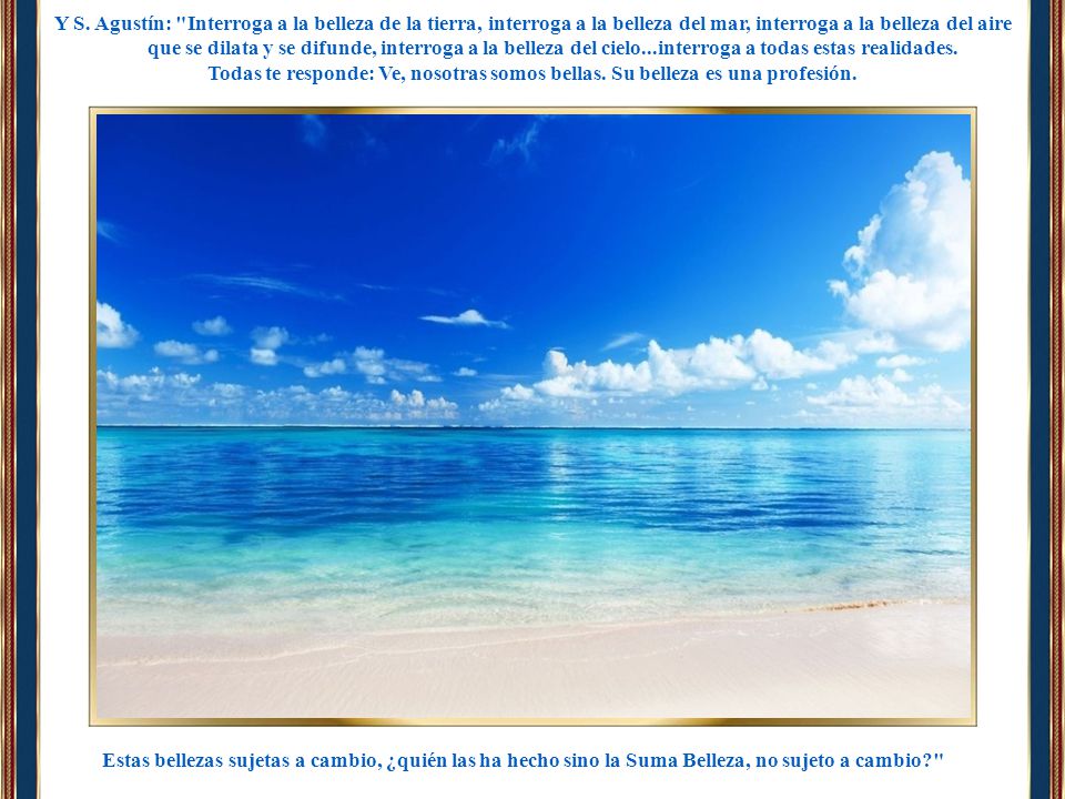 Y S. Agustín: Interroga a la belleza de la tierra, interroga a la belleza del mar, interroga a la belleza del aire que se dilata y se difunde, interroga a la belleza del cielo...interroga a todas estas realidades.