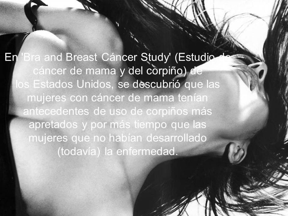 En Bra and Breast Cáncer Study (Estudio de cáncer de mama y del corpiño) de los Estados Unidos, se descubrió que las mujeres con cáncer de mama tenían antecedentes de uso de corpiños más apretados y por más tiempo que las mujeres que no habían desarrollado (todavía) la enfermedad.