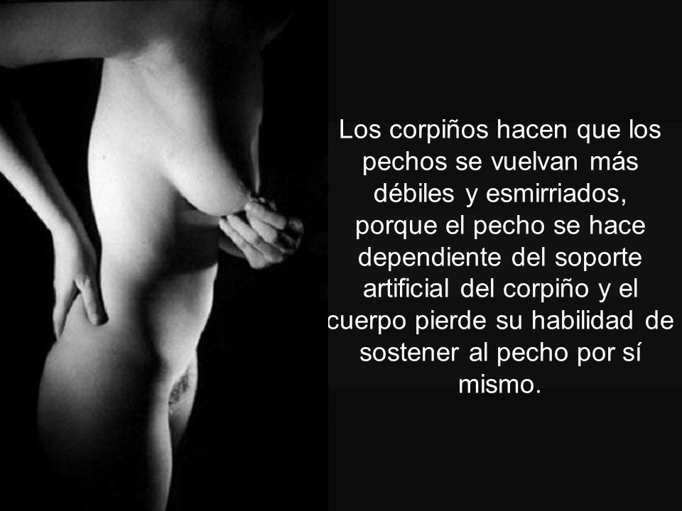 Los corpiños hacen que los pechos se vuelvan más débiles y esmirriados, porque el pecho se hace dependiente del soporte artificial del corpiño y el cuerpo pierde su habilidad de sostener al pecho por sí mismo.