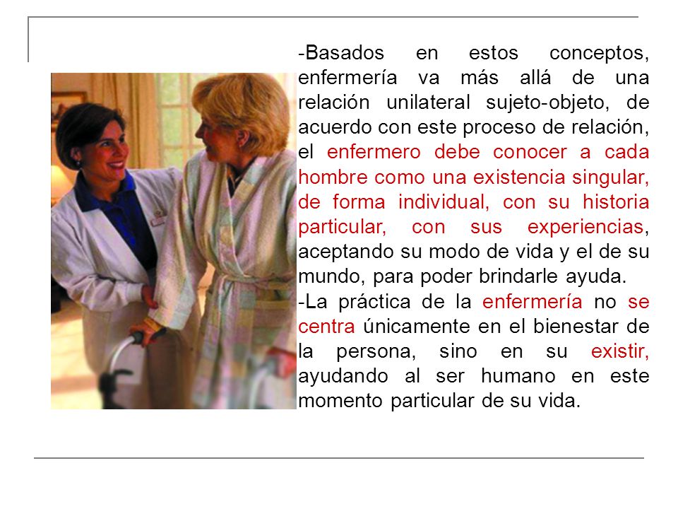 -Basados en estos conceptos, enfermería va más allá de una relación unilateral sujeto-objeto, de acuerdo con este proceso de relación, el enfermero debe conocer a cada hombre como una existencia singular, de forma individual, con su historia particular, con sus experiencias, aceptando su modo de vida y el de su mundo, para poder brindarle ayuda.