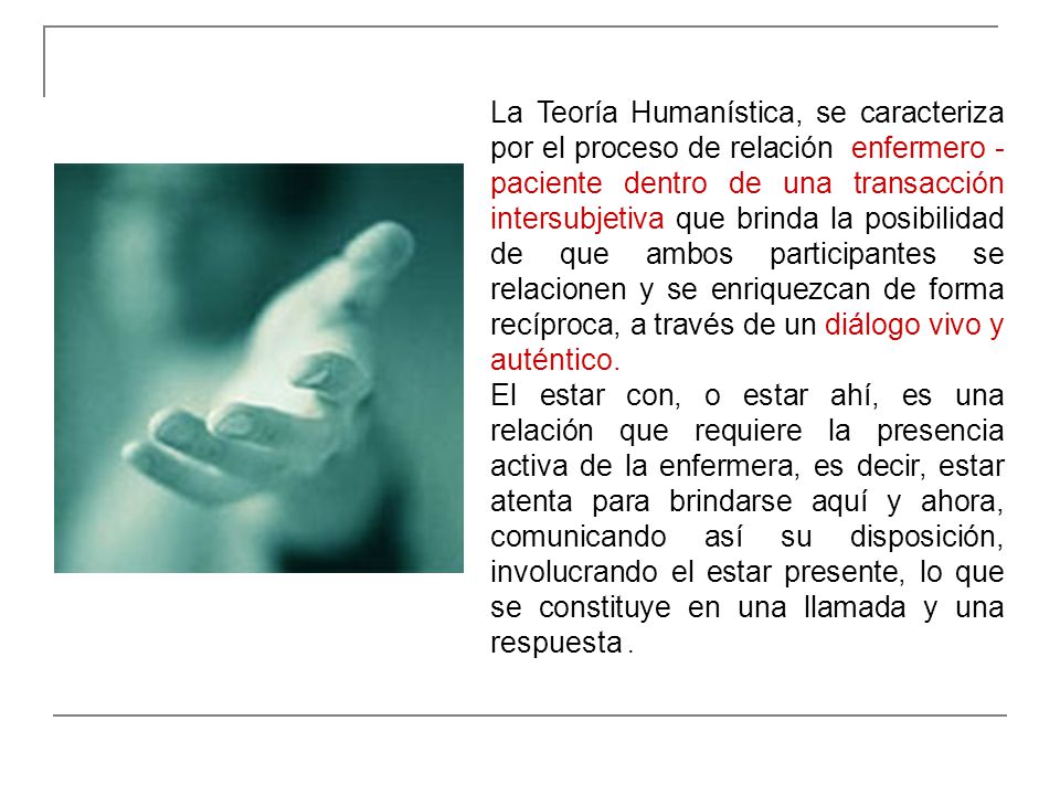 La Teoría Humanística, se caracteriza por el proceso de relación enfermero - paciente dentro de una transacción intersubjetiva que brinda la posibilidad de que ambos participantes se relacionen y se enriquezcan de forma recíproca, a través de un diálogo vivo y auténtico.