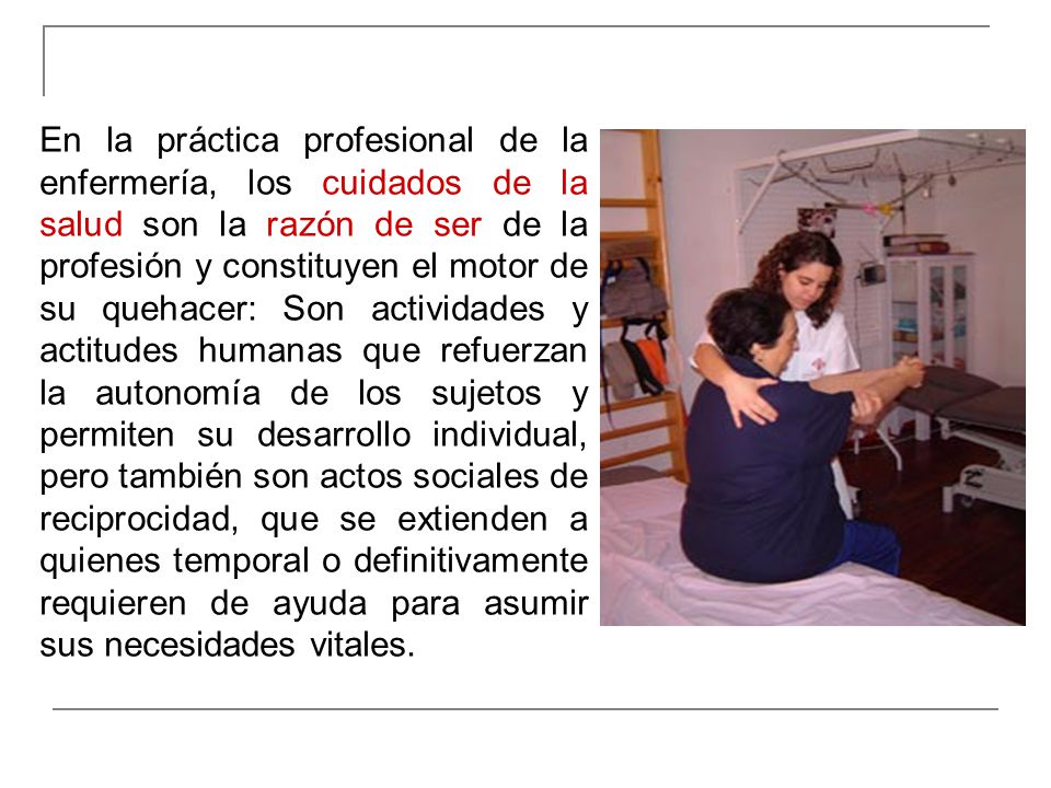En la práctica profesional de la enfermería, los cuidados de la salud son la razón de ser de la profesión y constituyen el motor de su quehacer: Son actividades y actitudes humanas que refuerzan la autonomía de los sujetos y permiten su desarrollo individual, pero también son actos sociales de reciprocidad, que se extienden a quienes temporal o definitivamente requieren de ayuda para asumir sus necesidades vitales.