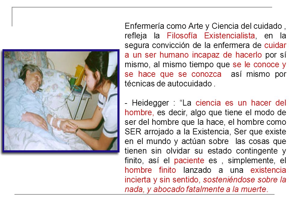 Enfermería como Arte y Ciencia del cuidado , refleja la Filosofía Existencialista, en la segura convicción de la enfermera de cuidar a un ser humano incapaz de hacerlo por sí mismo, al mismo tiempo que se le conoce y se hace que se conozca así mismo por técnicas de autocuidado .