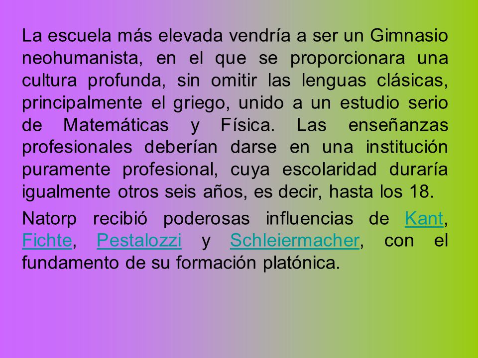 La escuela más elevada vendría a ser un Gimnasio neohumanista, en el que se proporcionara una cultura profunda, sin omitir las lenguas clásicas, principalmente el griego, unido a un estudio serio de Matemáticas y Física. Las enseñanzas profesionales deberían darse en una institución puramente profesional, cuya escolaridad duraría igualmente otros seis años, es decir, hasta los 18.