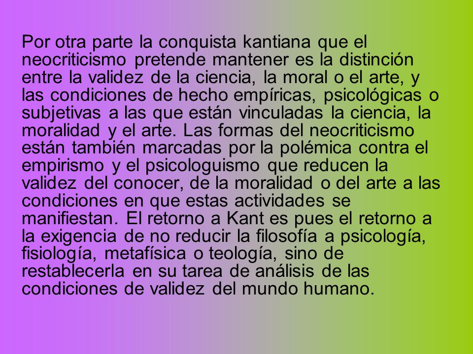 Por otra parte la conquista kantiana que el neocriticismo pretende mantener es la distinción entre la validez de la ciencia, la moral o el arte, y las condiciones de hecho empíricas, psicológicas o subjetivas a las que están vinculadas la ciencia, la moralidad y el arte.