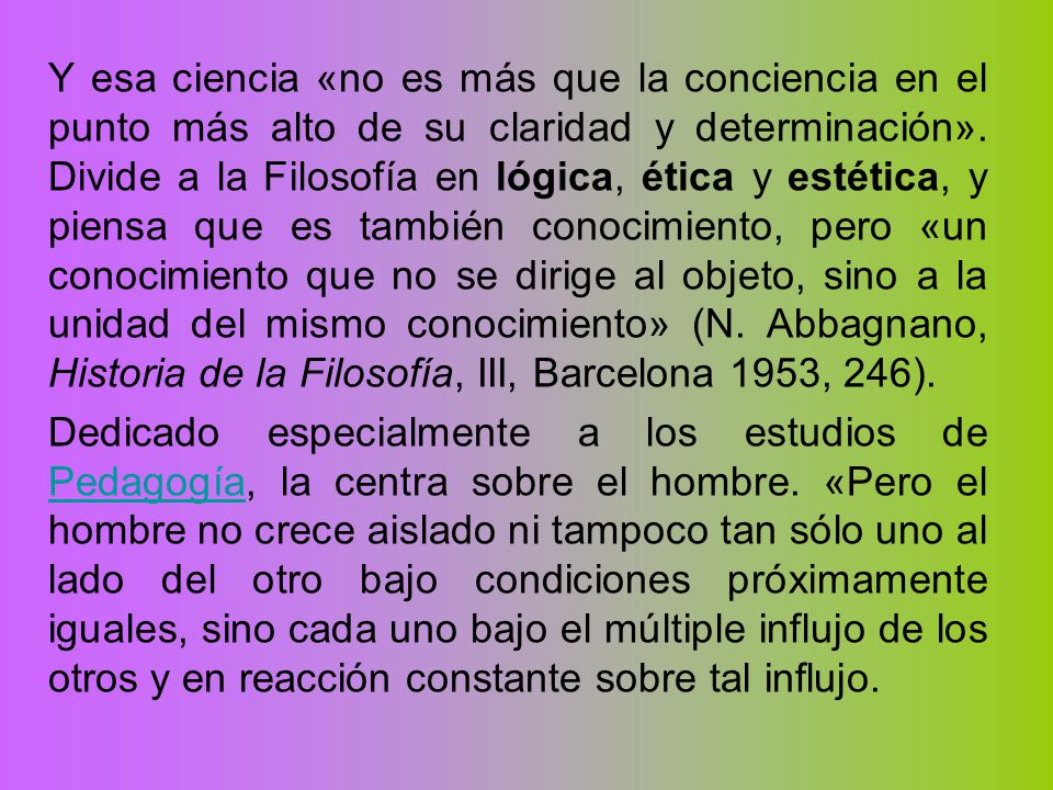 Y esa ciencia «no es más que la conciencia en el punto más alto de su claridad y determinación». Divide a la Filosofía en lógica, ética y estética, y piensa que es también conocimiento, pero «un conocimiento que no se dirige al objeto, sino a la unidad del mismo conocimiento» (N. Abbagnano, Historia de la Filosofía, III, Barcelona 1953, 246).