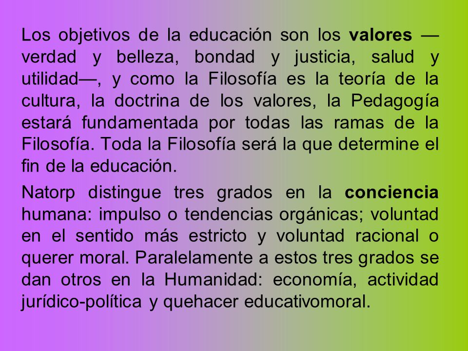Los objetivos de la educación son los valores —verdad y belleza, bondad y justicia, salud y utilidad—, y como la Filosofía es la teoría de la cultura, la doctrina de los valores, la Pedagogía estará fundamentada por todas las ramas de la Filosofía. Toda la Filosofía será la que determine el fin de la educación.